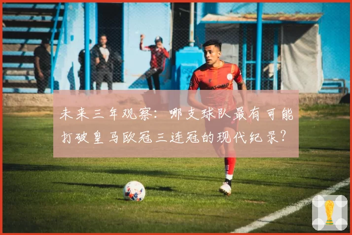 未来三年观察:哪支球队最有可能打破皇马欧冠三连冠的现代纪录?