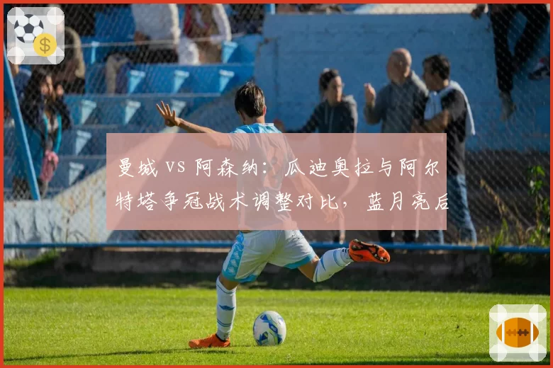 曼城 vs 阿森纳：瓜迪奥拉与阿尔特塔争冠战术调整对比，蓝月亮后半程控球率下降5%反获连胜