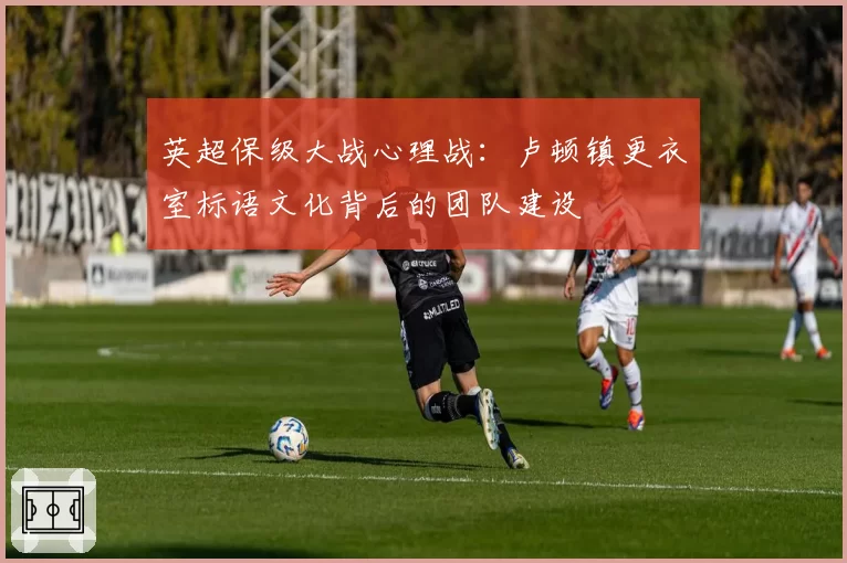 英超保级大战心理战：卢顿镇更衣室标语文化背后的团队建设