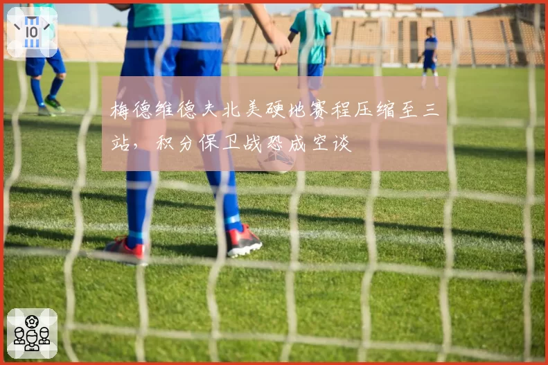 梅德维德夫北美硬地赛程压缩至三站，积分保卫战恐成空谈