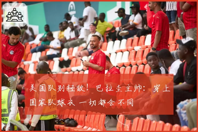 美国队别轻敌!巴拉圭主帅:穿上国家队球衣 一切都会不同