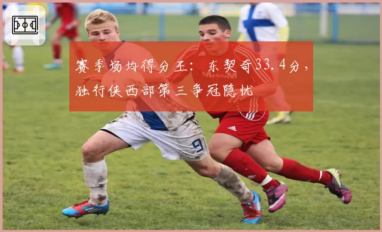 赛季场均得分王：东契奇33.4分，独行侠西部第三争冠隐忧