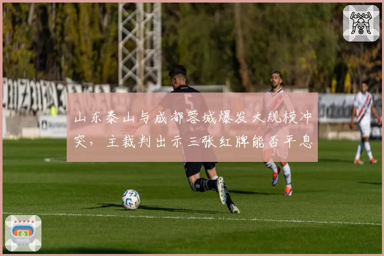 山东泰山与成都蓉城爆发大规模冲突,主裁判出示三张红牌能否平息事态?