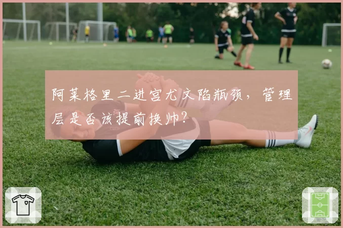 阿莱格里二进宫尤文陷瓶颈，管理层是否该提前换帅？