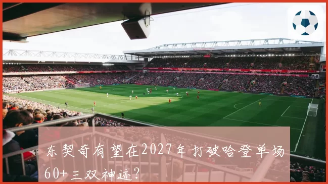 东契奇有望在2027年打破哈登单场60+三双神迹？