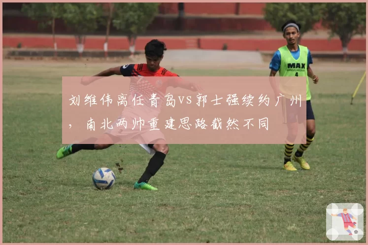 刘维伟离任青岛vs郭士强续约广州，南北两帅重建思路截然不同