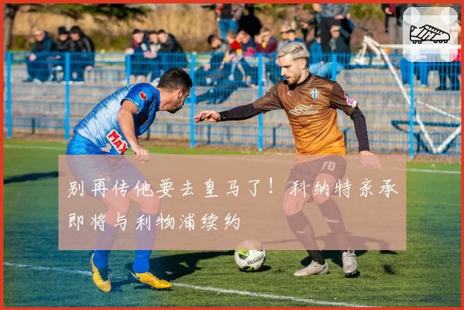 别再传他要去皇马了！科纳特亲承即将与利物浦续约