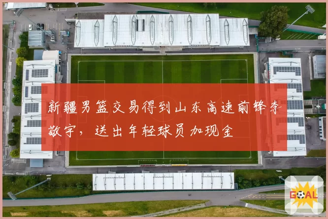 新疆男篮交易得到山东高速前锋李敬宇，送出年轻球员加现金