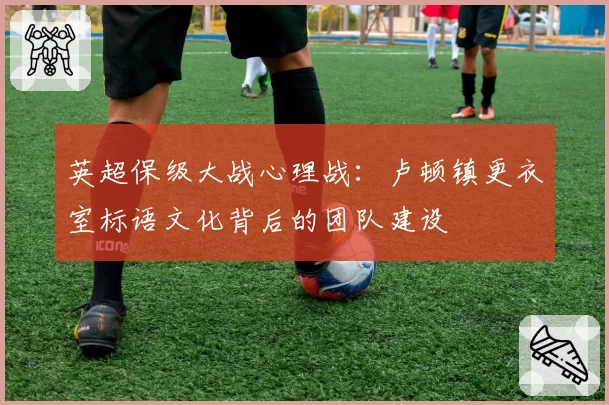 英超保级大战心理战：卢顿镇更衣室标语文化背后的团队建设