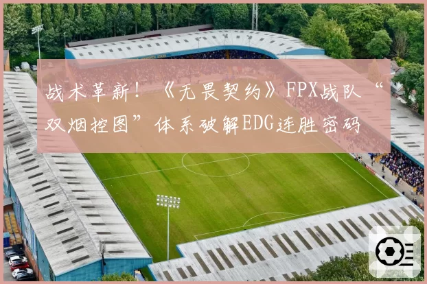 战术革新!《无畏契约》FPX战队“双烟控图”体系破解EDG连胜密码