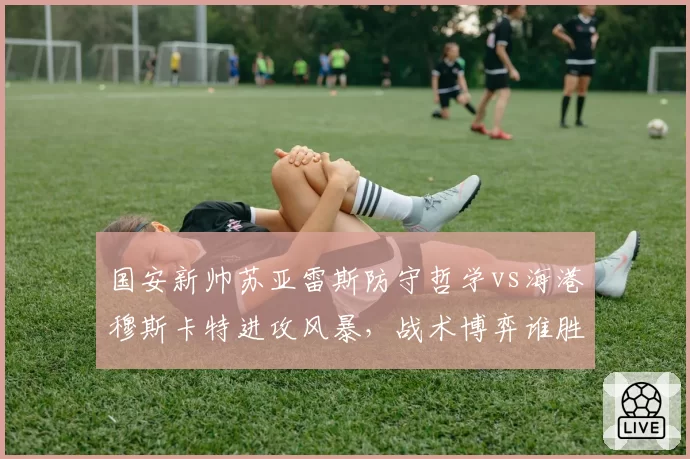 国安新帅苏亚雷斯防守哲学vs海港穆斯卡特进攻风暴，战术博弈谁胜出？
