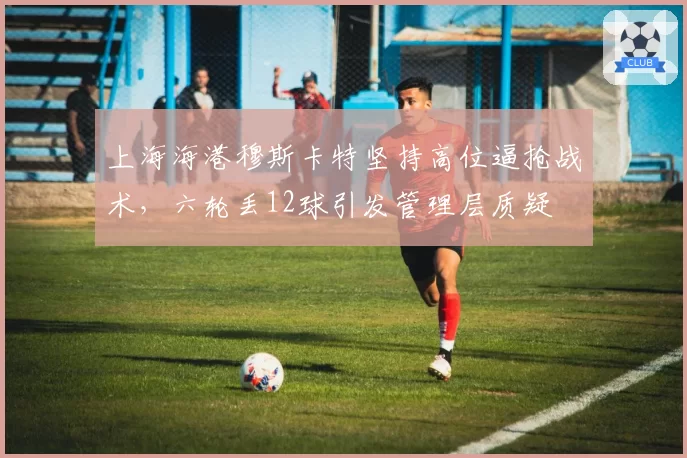 上海海港穆斯卡特坚持高位逼抢战术，六轮丢12球引发管理层质疑