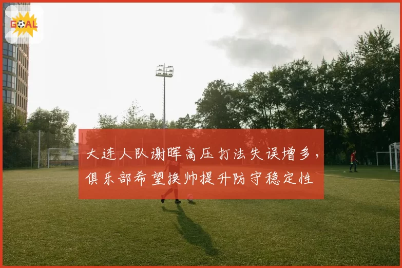 大连人队谢晖高压打法失误增多,俱乐部希望换帅提升防守稳定性