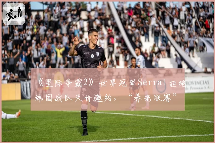 《星际争霸2》世界冠军Serral拒绝韩国战队天价邀约,“养老联赛”竞争力遭质疑