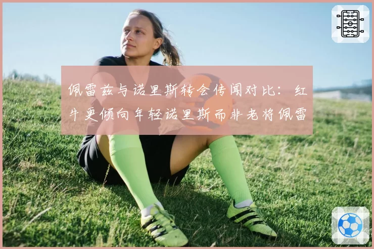 佩雷兹与诺里斯转会传闻对比:红牛更倾向年轻诺里斯而非老将佩雷兹