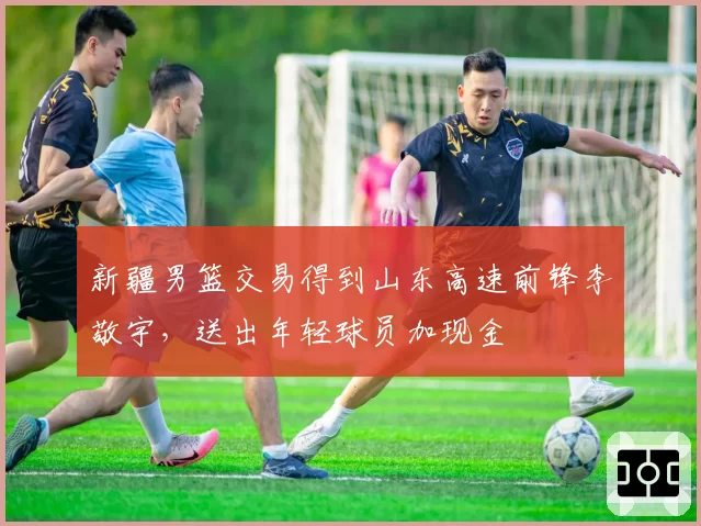 新疆男篮交易得到山东高速前锋李敬宇，送出年轻球员加现金
