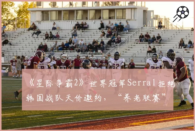 《星际争霸2》世界冠军Serral拒绝韩国战队天价邀约,“养老联赛”竞争力遭质疑