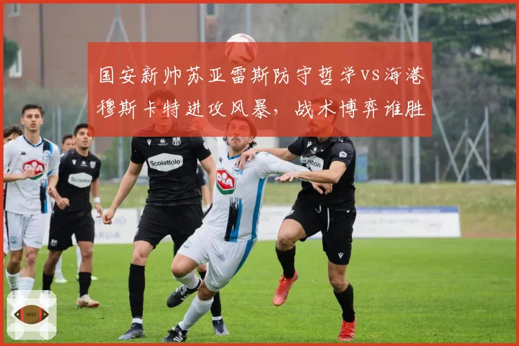 国安新帅苏亚雷斯防守哲学vs海港穆斯卡特进攻风暴，战术博弈谁胜出？