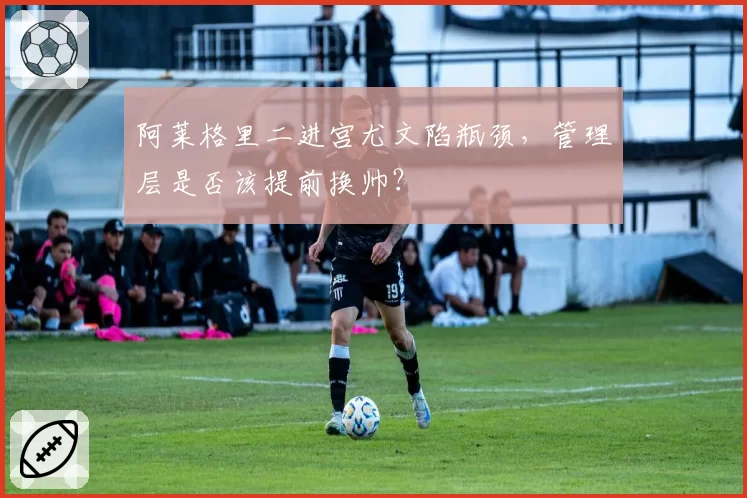 阿莱格里二进宫尤文陷瓶颈，管理层是否该提前换帅？