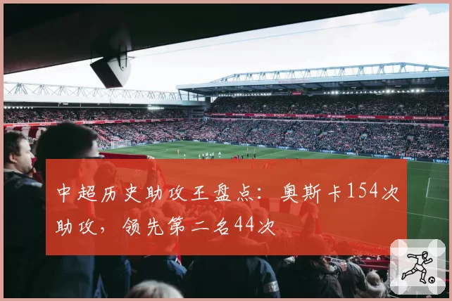中超历史助攻王盘点：奥斯卡154次助攻，领先第二名44次