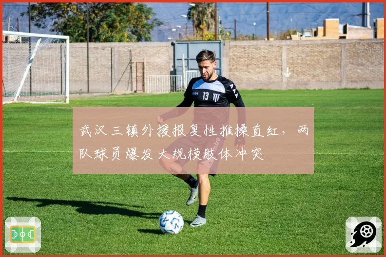 武汉三镇外援报复性推搡直红,两队球员爆发大规模肢体冲突
