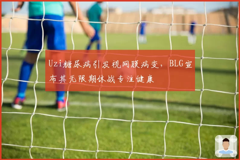 Uzi糖尿病引发视网膜病变,BLG宣布其无限期休战专注健康