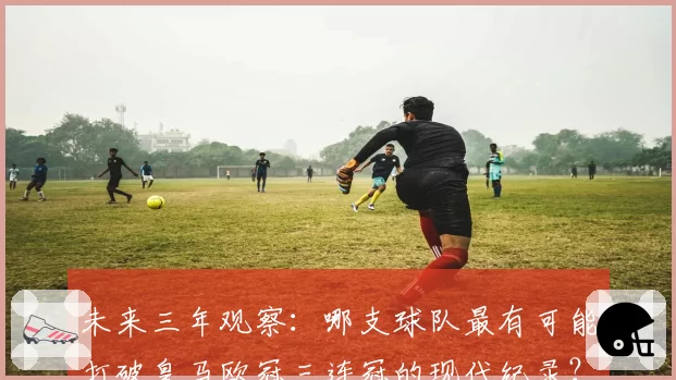 未来三年观察:哪支球队最有可能打破皇马欧冠三连冠的现代纪录?