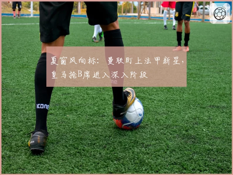 夏窗风向标：曼联盯上法甲新星，皇马抢B席进入深入阶段