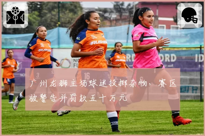 广州龙狮主场球迷投掷杂物，赛区被警告并罚款五十万元