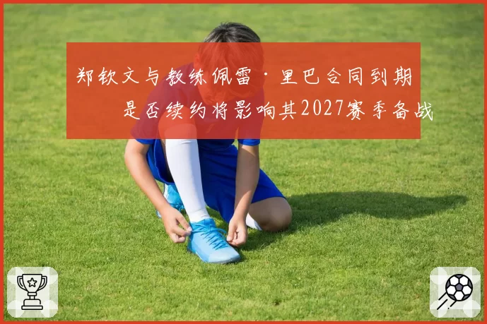 郑钦文与教练佩雷·里巴合同到期，是否续约将影响其2027赛季备战