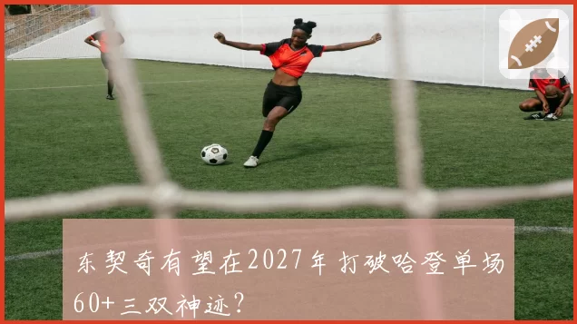 东契奇有望在2027年打破哈登单场60+三双神迹？