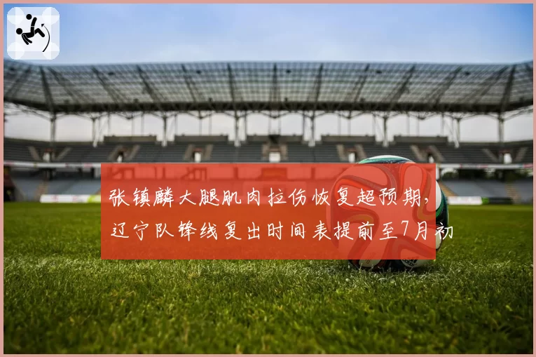 张镇麟大腿肌肉拉伤恢复超预期,辽宁队锋线复出时间表提前至7月初