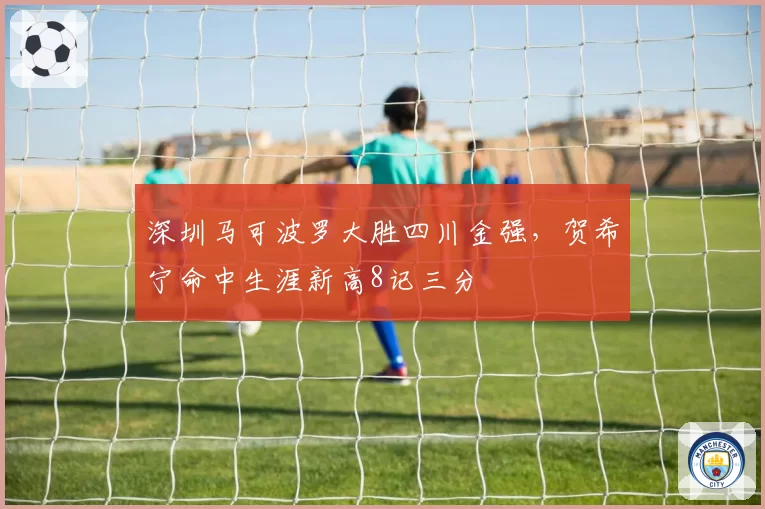 深圳马可波罗大胜四川金强，贺希宁命中生涯新高8记三分
