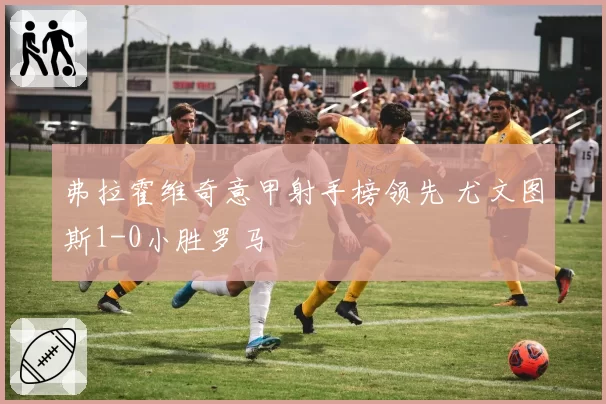 弗拉霍维奇意甲射手榜领先 尤文图斯1-0小胜罗马