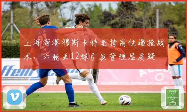 上海海港穆斯卡特坚持高位逼抢战术，六轮丢12球引发管理层质疑