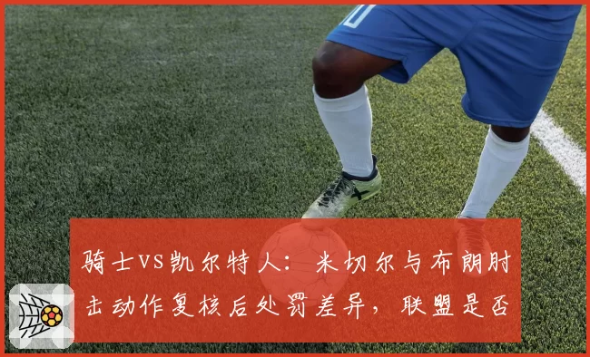骑士vs凯尔特人：米切尔与布朗肘击动作复核后处罚差异，联盟是否双重标准