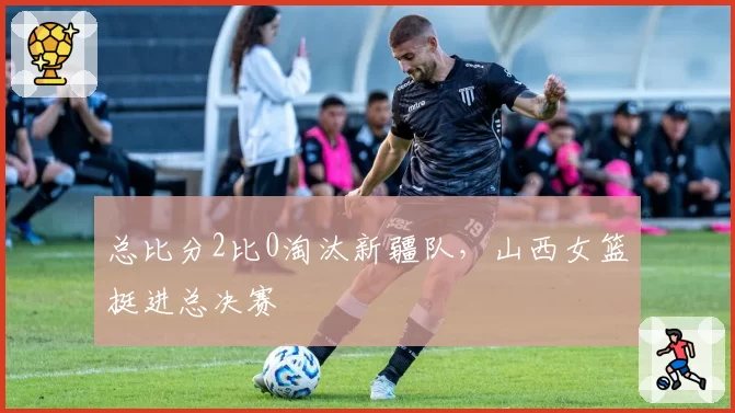 总比分2比0淘汰新疆队,山西女篮挺进总决赛