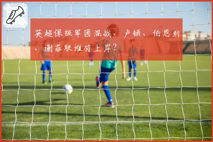 英超保级军团混战，卢顿、伯恩利、谢菲联谁将上岸？