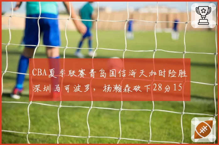 CBA夏季联赛青岛国信海天加时险胜深圳马可波罗，杨瀚森砍下28分15篮板统治内线