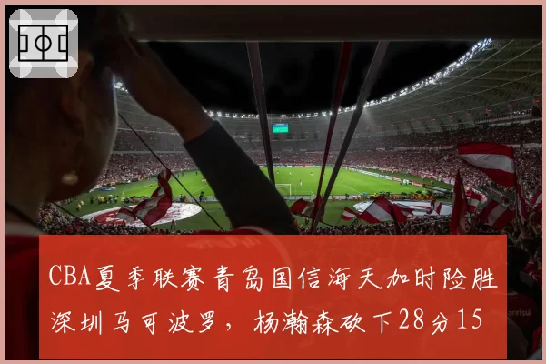 CBA夏季联赛青岛国信海天加时险胜深圳马可波罗，杨瀚森砍下28分15篮板统治内线