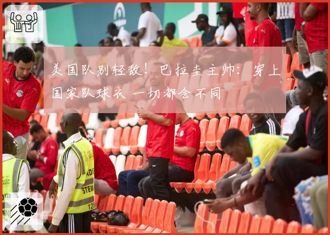 美国队别轻敌!巴拉圭主帅:穿上国家队球衣 一切都会不同