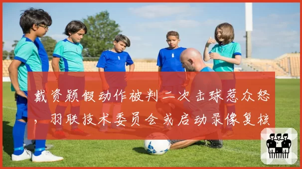 戴资颖假动作被判二次击球惹众怒，羽联技术委员会或启动录像复核