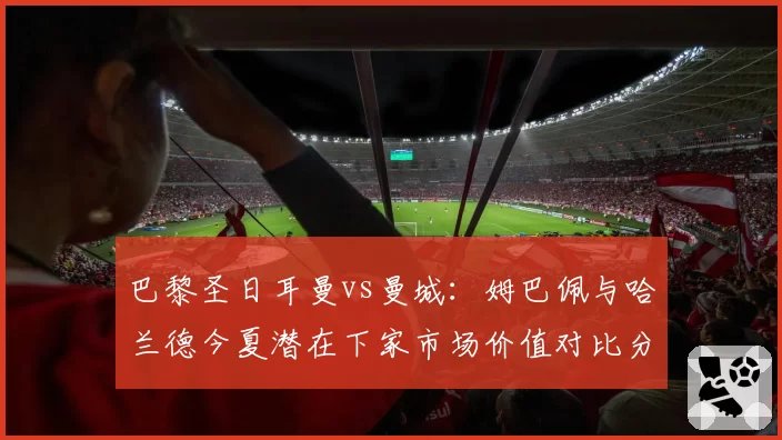 巴黎圣日耳曼vs曼城：姆巴佩与哈兰德今夏潜在下家市场价值对比分析