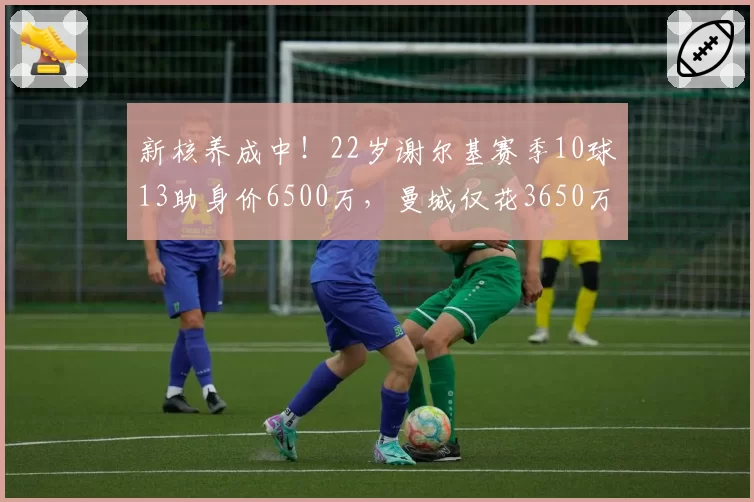新核养成中！22岁谢尔基赛季10球13助身价6500万，曼城仅花3650万