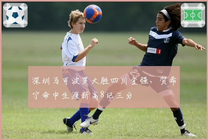 深圳马可波罗大胜四川金强,贺希宁命中生涯新高8记三分