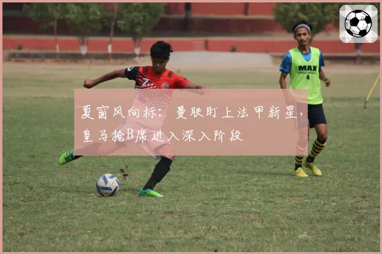 夏窗风向标：曼联盯上法甲新星，皇马抢B席进入深入阶段