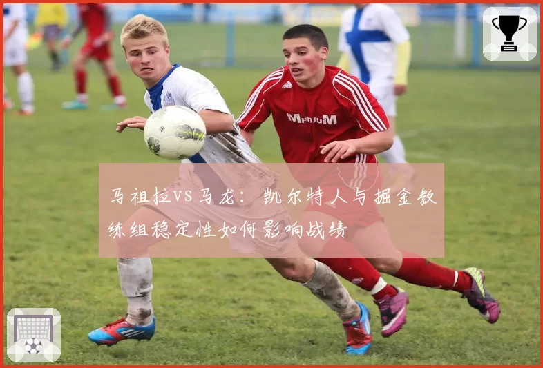 马祖拉vs马龙：凯尔特人与掘金教练组稳定性如何影响战绩