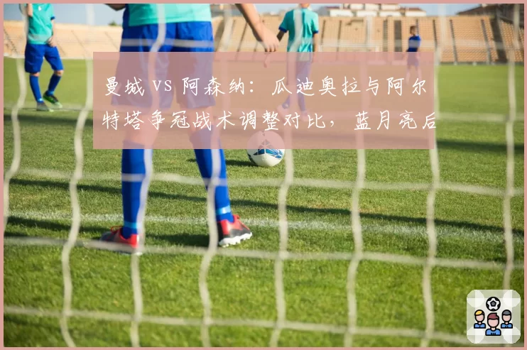 曼城 vs 阿森纳：瓜迪奥拉与阿尔特塔争冠战术调整对比，蓝月亮后半程控球率下降5%反获连胜