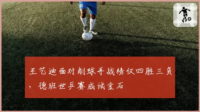 王艺迪面对削球手战绩仅四胜三负,德班世乒赛成试金石