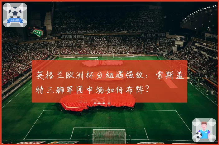 英格兰欧洲杯分组遇强敌，索斯盖特三狮军团中场如何布阵？